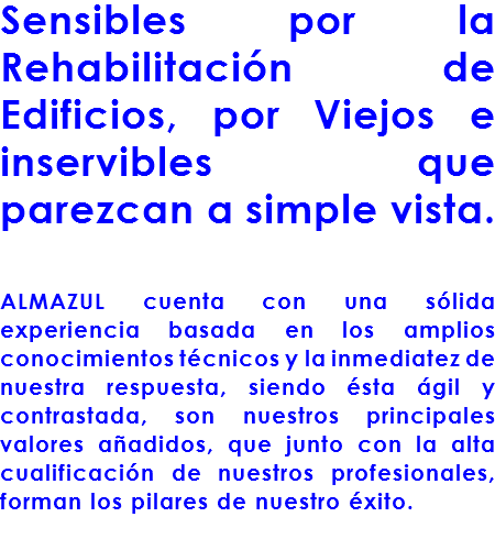 Sensibles por la Rehabilitación de Edificios, por Viejos e inservibles que parezcan a simple vista. ALMAZUL cuenta con una sólida experiencia basada en los amplios conocimientos técnicos y la inmediatez de nuestra respuesta, siendo ésta ágil y contrastada, son nuestros principales valores añadidos, que junto con la alta cualificación de nuestros profesionales, forman los pilares de nuestro éxito.