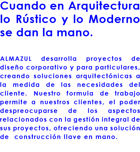 Cuando en Arquitectura lo Rústico y lo Moderno se dan la mano. ALMAZUL desarrolla proyectos de diseño corporativo y para particulares, creando soluciones arquitectónicas a la medida de las necesidades del cliente. Nuestro formula de trabajo permite a nuestros clientes, el poder despreocuparse de los aspectos relacionados con la gestión integral de sus proyectos, ofreciendo una solución de construcción llave en mano.