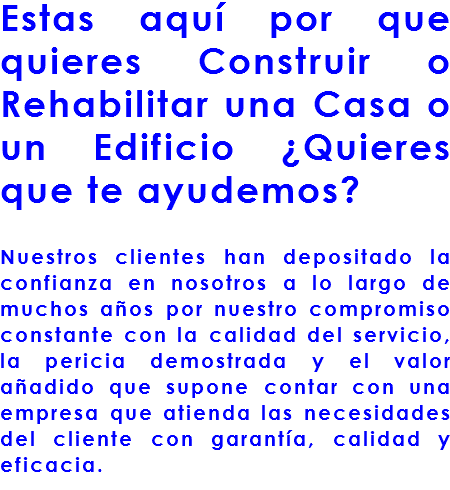 Estas aquí por que quieres Construir o Rehabilitar una Casa o un Edificio ¿Quieres que te ayudemos? Nuestros clientes han depositado la confianza en nosotros a lo largo de muchos años por nuestro compromiso constante con la calidad del servicio, la pericia demostrada y el valor añadido que supone contar con una empresa que atienda las necesidades del cliente con garantía, calidad y eficacia.