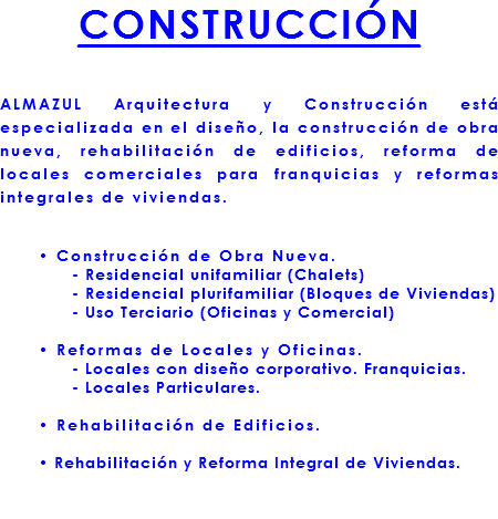 CONSTRUCCIÓN ALMAZUL Arquitectura y Construcción está especializada en el diseño, la construcción de obra nueva, rehabilitación de edificios, reforma de locales comerciales para franquicias y reformas integrales de viviendas. • Construcción de Obra Nueva. - Residencial unifamiliar (Chalets) - Residencial plurifamiliar (Bloques de Viviendas) - Uso Terciario (Oficinas y Comercial) • Reformas de Locales y Oficinas. - Locales con diseño corporativo. Franquicias. - Locales Particulares. • Rehabilitación de Edificios. • Rehabilitación y Reforma Integral de Viviendas. 