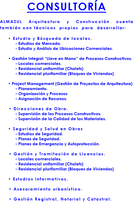 CONSULTORÍA ALMAZUL Arquitectura y Construcción cuenta también con técnicos propios para desarrollar: • Estudio y Búsqueda de locales. - Estudios de Mercado. - Estudio y Análisis de Ubicaciones Comerciales. • Gestión Integral “Llave en Mano” de Procesos Constructivos. - Locales comerciales. - Residencial unifamiliar (Chalets) - Residencial plurifamiliar (Bloques de Viviendas) • Project Management (Gestión de Proyectos de Arquitectura) - Planeamiento. - Organización y Procesos - Asignación de Recursos. • Direcciones de Obra. - Supervisión de los Procesos Constructivos. - Supervisión de la Calidad de los Materiales. • Seguridad y Salud en Obras - Estudios de Seguridad. - Planes de Seguridad. - Planes de Emergencia y Autoprotección. • Gestión y Tramitación de Licencias. - Locales comerciales. - Residencial unifamiliar (Chalets) - Residencial plurifamiliar (Bloques de Viviendas) • Estudios informativos. • Asesoramiento urbanístico. • Gestión Registral, Notarial y Catastral.
