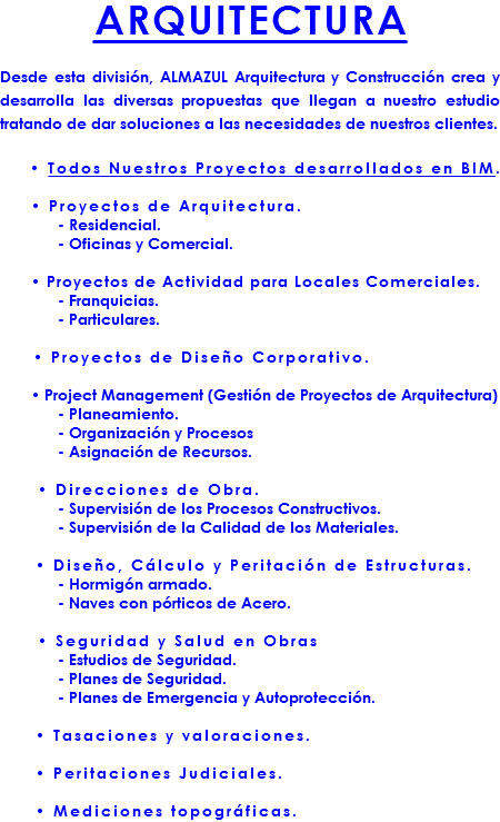 ARQUITECTURA Desde esta división, ALMAZUL Arquitectura y Construcción crea y desarrolla las diversas propuestas que llegan a nuestro estudio tratando de dar soluciones a las necesidades de nuestros clientes. • Todos Nuestros Proyectos desarrollados en BIM. • Proyectos de Arquitectura. - Residencial. - Oficinas y Comercial. • Proyectos de Actividad para Locales Comerciales. - Franquicias. - Particulares. • Proyectos de Diseño Corporativo. • Project Management (Gestión de Proyectos de Arquitectura) - Planeamiento. - Organización y Procesos - Asignación de Recursos. • Direcciones de Obra. - Supervisión de los Procesos Constructivos. - Supervisión de la Calidad de los Materiales. • Diseño, Cálculo y Peritación de Estructuras. - Hormigón armado. - Naves con pórticos de Acero. • Seguridad y Salud en Obras - Estudios de Seguridad. - Planes de Seguridad. - Planes de Emergencia y Autoprotección. • Tasaciones y valoraciones. • Peritaciones Judiciales. • Mediciones topográficas.